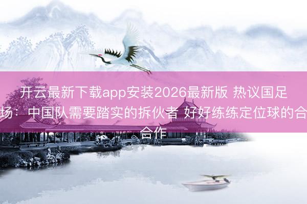 开云最新下载app安装2026最新版 热议国足全场：中国队需要踏实的拆伙者 好好练练定位球的合作