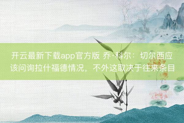 开云最新下载app官方版 乔·科尔：切尔西应该问询拉什福德情况，不外这取决于往来条目