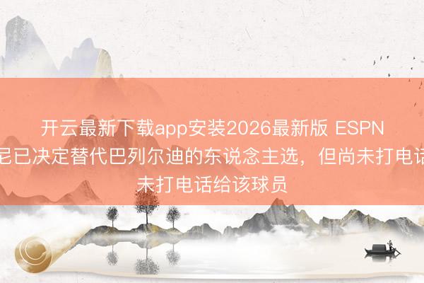 开云最新下载app安装2026最新版 ESPN：斯卡洛尼已决定替代巴列尔迪的东说念主选，但尚未打电话给该球员