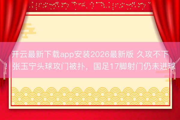 开云最新下载app安装2026最新版 久攻不下！张玉宁头球攻门被扑，国足17脚射门仍未进球