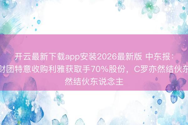 开云最新下载app安装2026最新版 中东报：沙特一财团特意收购利雅获取手70%股份，C罗亦然结伙东说念主