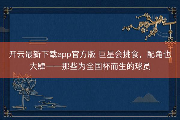 开云最新下载app官方版 巨星会挑食，配角也大肆——那些为全国杯而生的球员