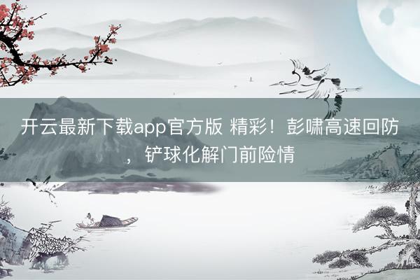 开云最新下载app官方版 精彩！彭啸高速回防，铲球化解门前险情