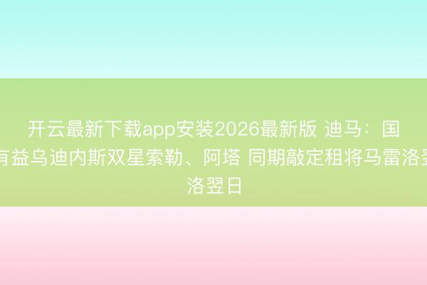 开云最新下载app安装2026最新版 迪马：国米有益乌迪内斯双星索勒、阿塔 同期敲定租将马雷洛翌日