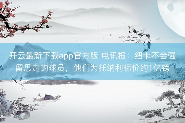 开云最新下载app官方版 电讯报：纽卡不会强留思走的球员，他们为托纳利标价约1亿镑