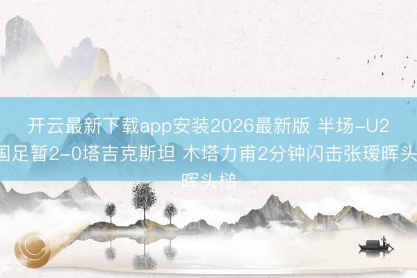 开云最新下载app安装2026最新版 半场-U23国足暂2-0塔吉克斯坦 木塔力甫2分钟闪击张瑷晖头槌