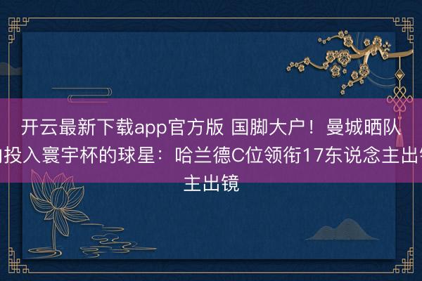 开云最新下载app官方版 国脚大户！曼城晒队内投入寰宇杯的球星：哈兰德C位领衔17东说念主出镜
