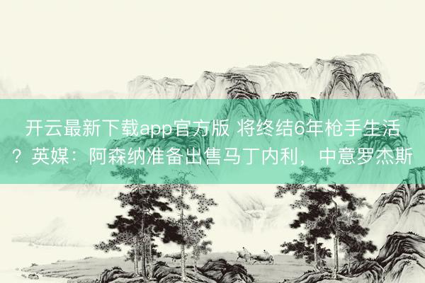 开云最新下载app官方版 将终结6年枪手生活？英媒：阿森纳准备出售马丁内利，中意罗杰斯