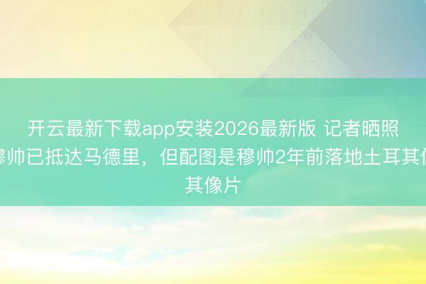 开云最新下载app安装2026最新版 记者晒照称穆帅已抵达马德里，但配图是穆帅2年前落地土耳其像片