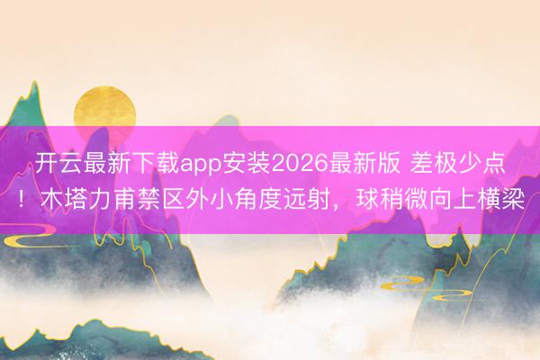 开云最新下载app安装2026最新版 差极少点！木塔力甫禁区外小角度远射，球稍微向上横梁