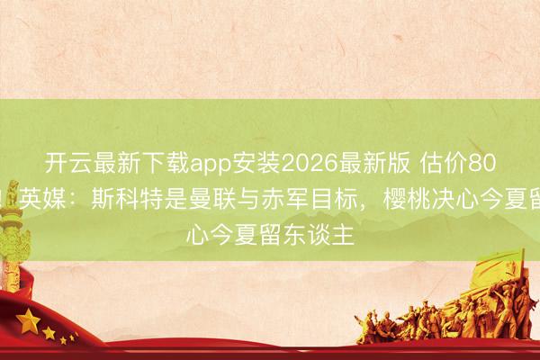 开云最新下载app安装2026最新版 估价8000万镑！英媒：斯科特是曼联与赤军目标，樱桃决心今夏留东谈主