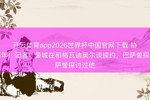 开云体育app2026世界杯中国官网下载 协议剩两年！记者：曼城在和格瓦迪奥尔谈续约，巴萨曾探讨过他