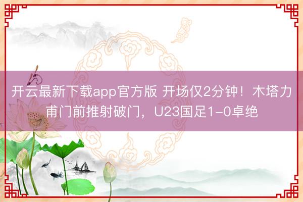 开云最新下载app官方版 开场仅2分钟！木塔力甫门前推射破门，U23国足1-0卓绝