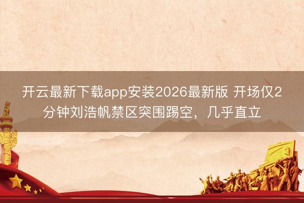 开云最新下载app安装2026最新版 开场仅2分钟刘浩帆禁区突围踢空，几乎直立