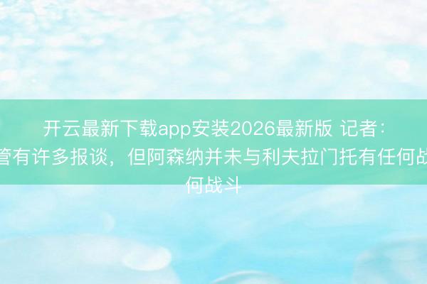 开云最新下载app安装2026最新版 记者：尽管有许多报谈，但阿森纳并未与利夫拉门托有任何战斗