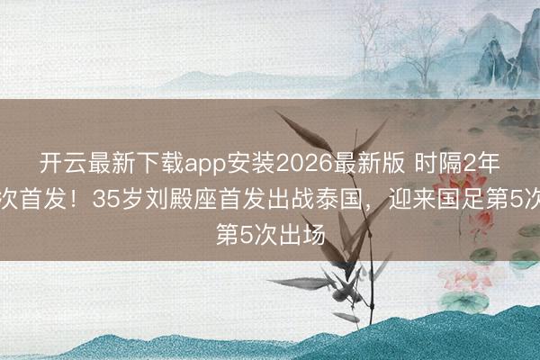 开云最新下载app安装2026最新版 时隔2年半再次首发！35岁刘殿座首发出战泰国，迎来国足第5次出场