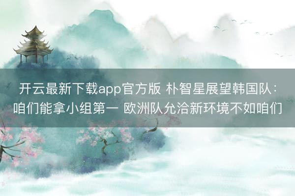 开云最新下载app官方版 朴智星展望韩国队：咱们能拿小组第一 欧洲队允洽新环境不如咱们