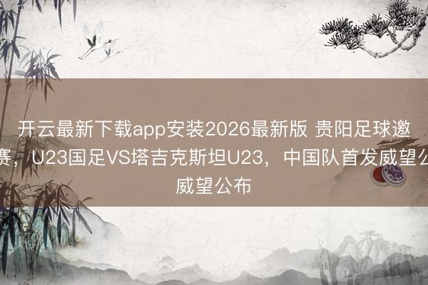 开云最新下载app安装2026最新版 贵阳足球邀请赛，U23国足VS塔吉克斯坦U23，<a href=