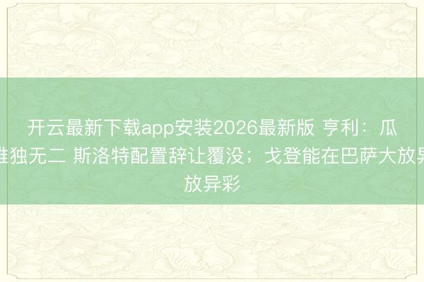 开云最新下载app安装2026最新版 亨利：瓜帅唯独无二 斯洛特配置辞让覆没；戈登能在巴萨大放异彩