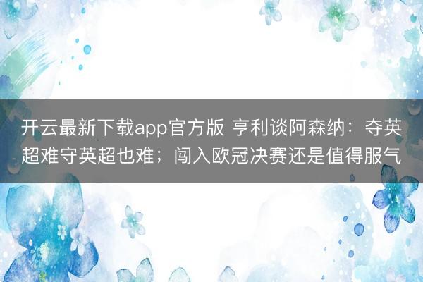 开云最新下载app官方版 亨利谈阿森纳：夺英超难守英超也难；闯入欧冠决赛还是值得服气