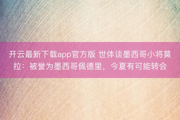 开云最新下载app官方版 世体谈墨西哥小将莫拉：被誉为墨西哥佩德里，今夏有可能转会