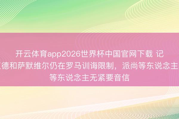 开云体育app2026世界杯中国官网下载 记者:格林伍德和萨默维尔仍在罗马训诲限制,派尚等东说念主无紧要音信