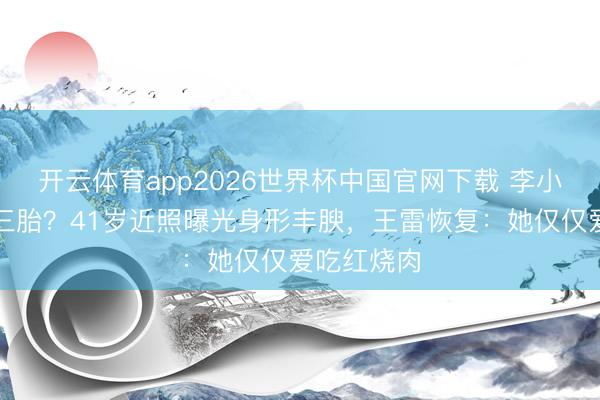开云体育app2026世界杯中国官网下载 李小萌被传怀三胎？41岁近照曝光身形丰腴，王雷恢复：她仅仅爱吃红烧肉
