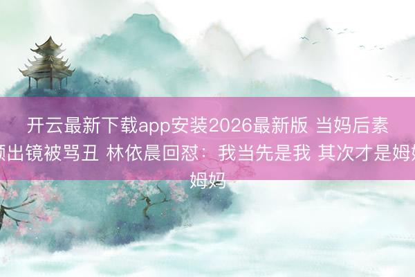 开云最新下载app安装2026最新版 当妈后素颜出镜被骂丑 林依晨回怼：我当先是我 其次才是姆妈