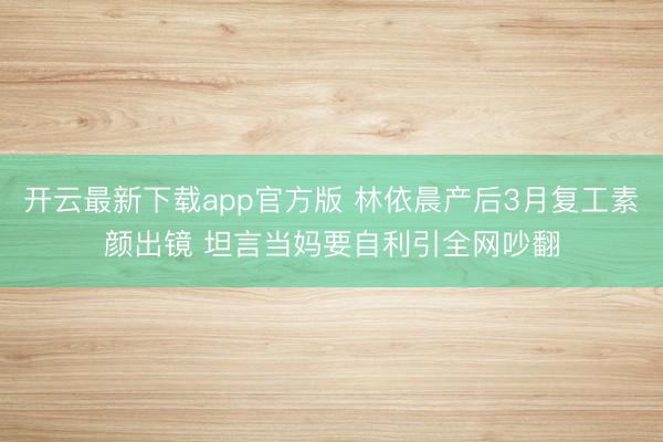 开云最新下载app官方版 林依晨产后3月复工素颜出镜 坦言当妈要自利引全网吵翻