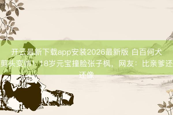 开云最新下载app安装2026最新版 白百何犬子剪头变帅!18岁元宝撞脸张子枫,网友:比亲爹还像