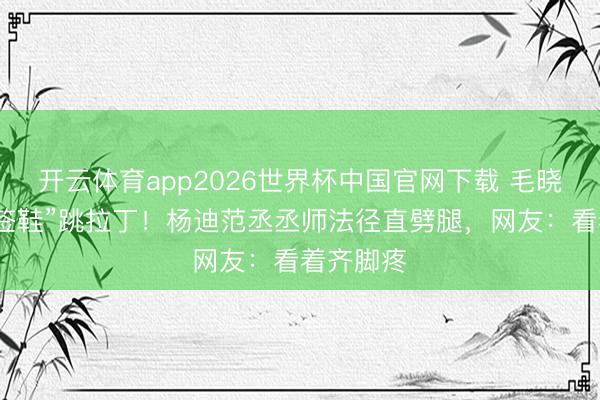 开云体育app2026世界杯中国官网下载 毛晓彤穿“牙签鞋”跳拉丁！杨迪范丞丞师法径直劈腿，网友：看着齐脚疼