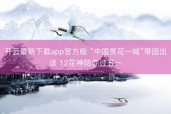 开云最新下载app官方版 “中国赏花一城”带团出谈 12花神陪你过五一