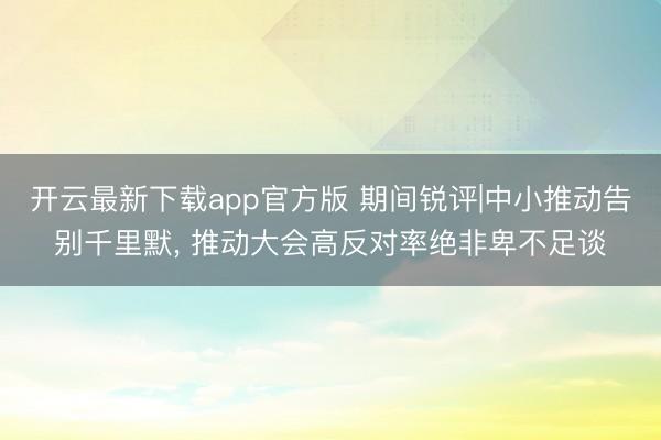 开云最新下载app官方版 期间锐评|中小推动告别千里默, 推动大会高反对率绝非卑不足谈