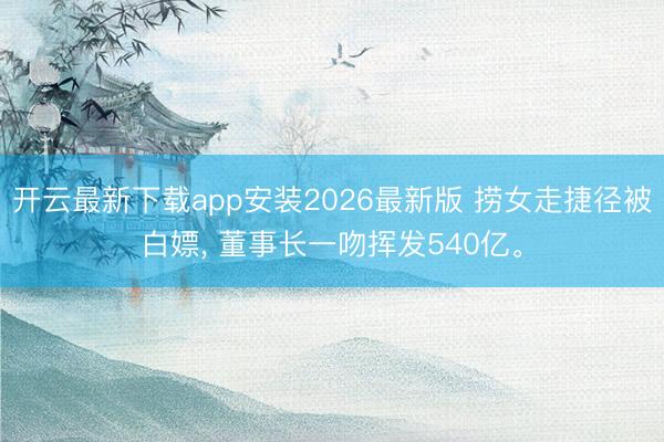 开云最新下载app安装2026最新版 捞女走捷径被白嫖, 董事长一吻挥发540亿。