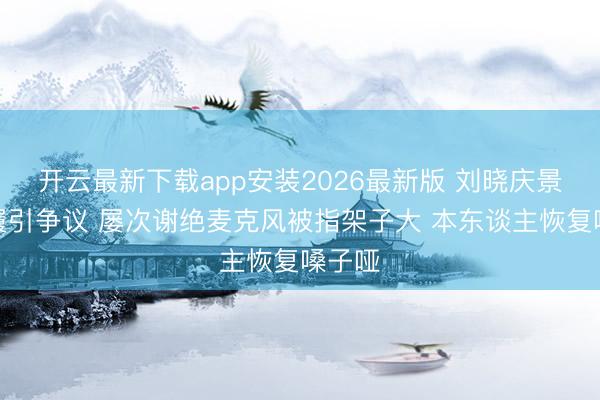 开云最新下载app安装2026最新版 刘晓庆景区步履引争议 屡次谢绝麦克风被指架子大 本东谈主恢复嗓子哑