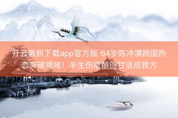 开云最新下载app官方版 64岁陈冲演跨国热恋突破领域!半生伤疤酿回甘活成我方