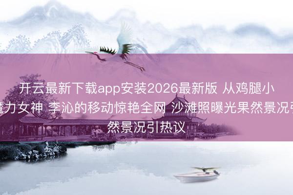 开云最新下载app安装2026最新版 从鸡腿小姐到魔力女神 李沁的移动惊艳全网 沙滩照曝光果然景况引热议