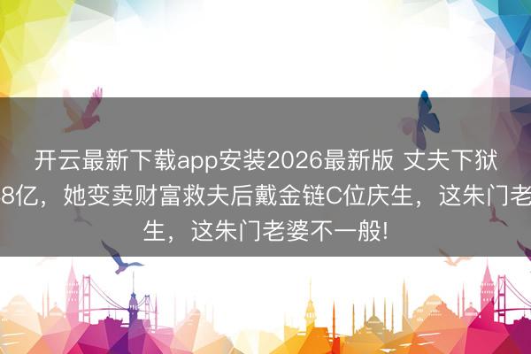 开云最新下载app安装2026最新版 丈夫下狱18年罚248亿，她变卖财富救夫后戴金链C位庆生，这朱门老婆不一般!