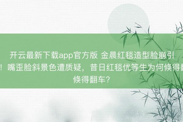 开云最新下载app官方版 金晨红毯造型脸崩引热议！嘴歪脸斜景色遭质疑，昔日红毯优等生为何倏得翻车？