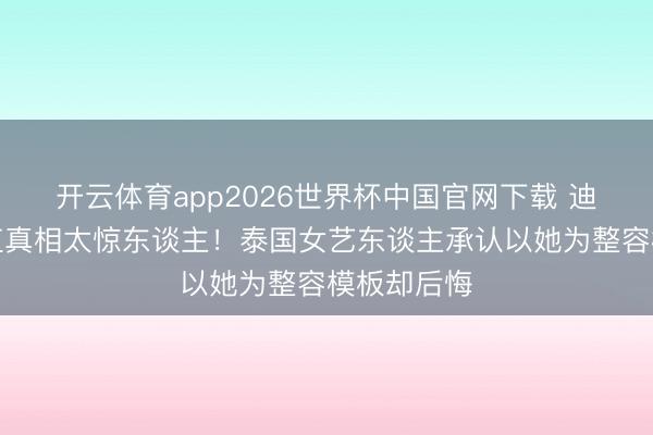 开云体育app2026世界杯中国官网下载 迪丽热巴颜值真相太惊东谈主！泰国女艺东谈主承认以她为整容模板却后悔