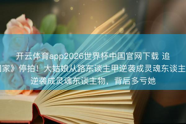 开云体育app2026世界杯中国官网下载 追了10年的《爱回家》停拍!大姑娘从路东谈主甲逆袭成灵魂东谈主物,背后多亏她