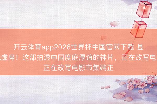 开云体育app2026世界杯中国官网下载 县城影院坐无虚席！这部拍透中国度庭厚谊的神片，正在改写电影市集端正