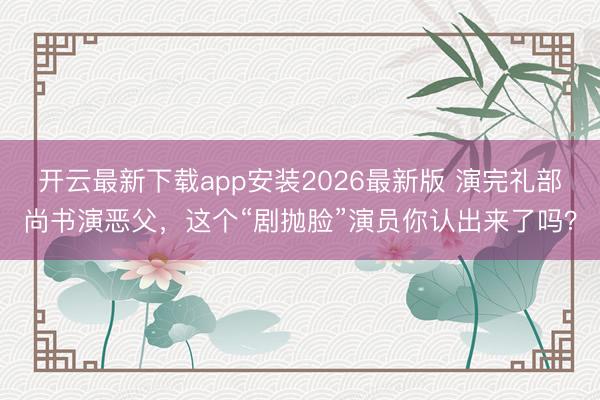 开云最新下载app安装2026最新版 演完礼部尚书演恶父，这个“剧抛脸”演员你认出来了吗？