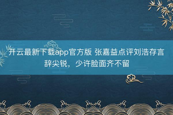 开云最新下载app官方版 张嘉益点评刘浩存言辞尖锐,少许脸面齐不留