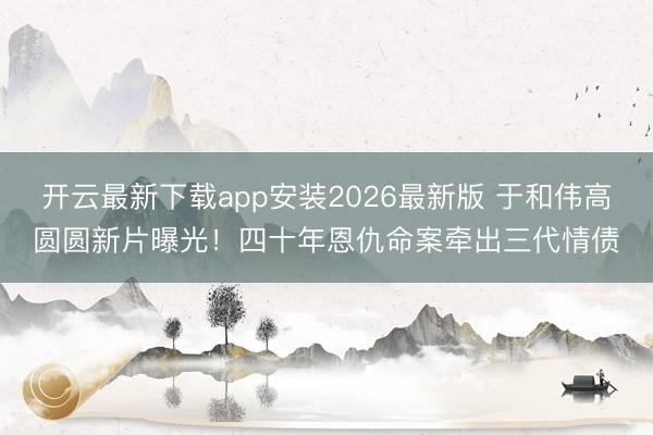 开云最新下载app安装2026最新版 于和伟高圆圆新片曝光!四十年恩仇命案牵出三代情债