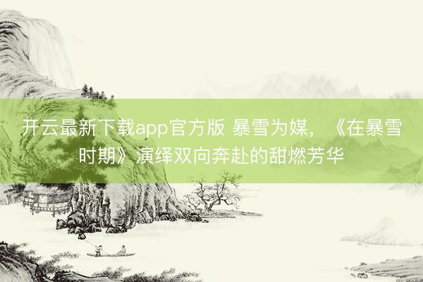 开云最新下载app官方版 暴雪为媒，《在暴雪时期》演绎双向奔赴的甜燃芳华