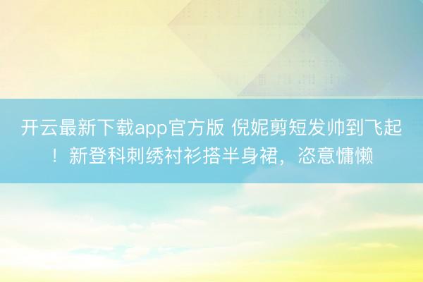 开云最新下载app官方版 倪妮剪短发帅到飞起!新登科刺绣衬衫搭半身裙,恣意慵懒