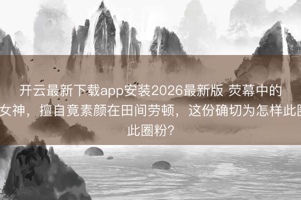 开云最新下载app安装2026最新版 荧幕中的明艳女神,擅自竟素颜在田间劳顿,这份确切为怎样此圈粉?