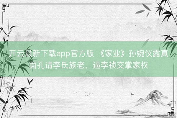 开云最新下载app官方版 《家业》孙婉仪露真面孔请李氏族老，逼李祯交掌家权