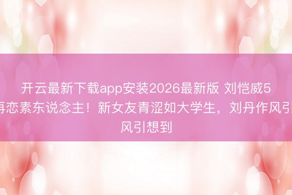 开云最新下载app安装2026最新版 刘恺威52岁再恋素东说念主！新女友青涩如大学生，刘丹作风引想到